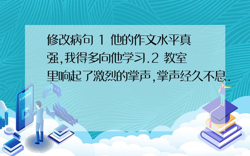 修改病句 1 他的作文水平真强,我得多向他学习.2 教室里响起了激烈的掌声,掌声经久不息.