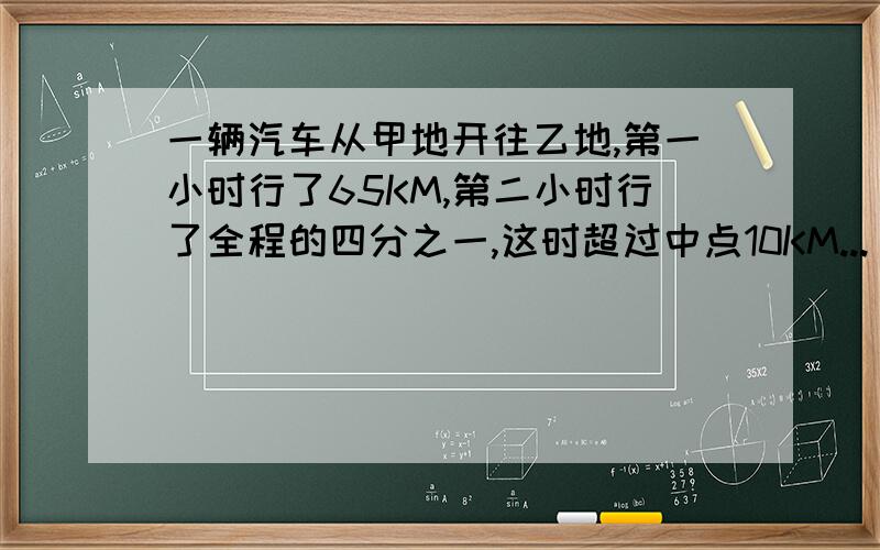 一辆汽车从甲地开往乙地,第一小时行了65KM,第二小时行了全程的四分之一,这时超过中点10KM...