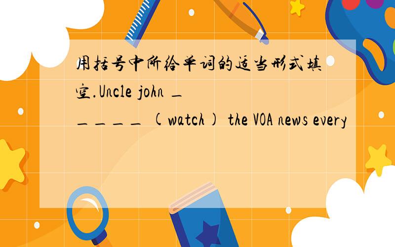 用括号中所给单词的适当形式填空.Uncle john _____ (watch) the VOA news every