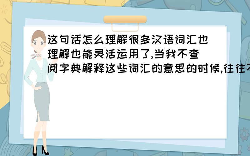 这句话怎么理解很多汉语词汇也理解也能灵活运用了,当我不查阅字典解释这些词汇的意思的时候,往往不记得字典上的解释了,而是通