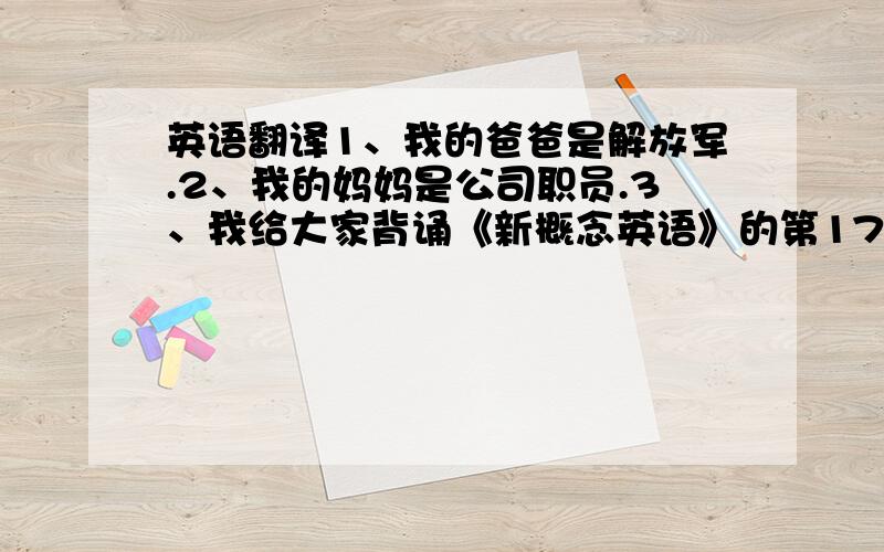 英语翻译1、我的爸爸是解放军.2、我的妈妈是公司职员.3、我给大家背诵《新概念英语》的第17课.4、接下来问大家三个问题