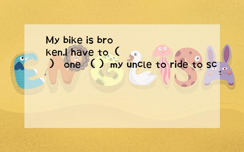 My bike is broken.I have to（ ） one （ ）my uncle to ride to sc