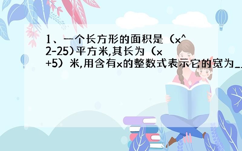 1、一个长方形的面积是（x^2-25)平方米,其长为（x+5）米,用含有x的整数式表示它的宽为____米