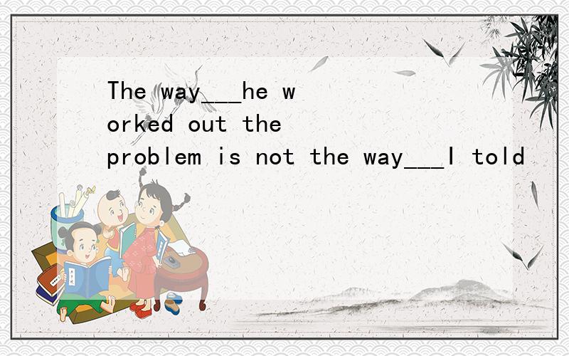 The way___he worked out the problem is not the way___I told