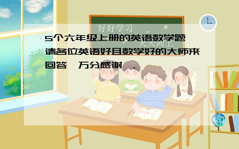 5个六年级上册的英语数学题,请各位英语好且数学好的大师来回答【万分感谢】.