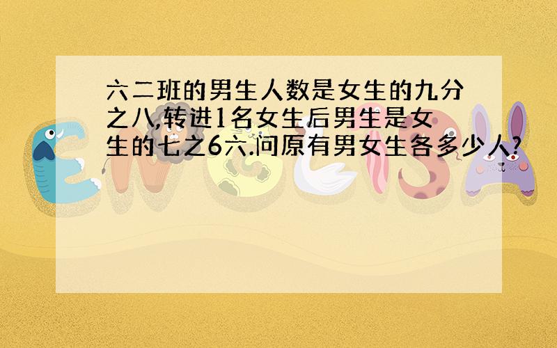 六二班的男生人数是女生的九分之八,转进1名女生后男生是女生的七之6六.问原有男女生各多少人?