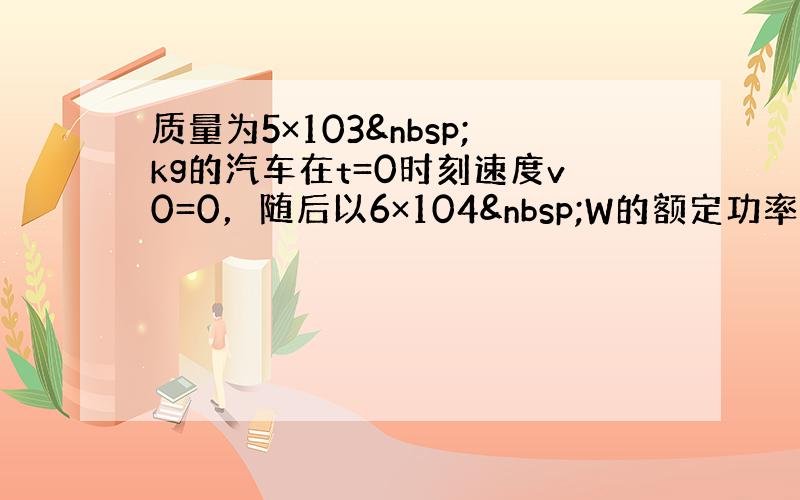 质量为5×103 kg的汽车在t=0时刻速度v0=0，随后以6×104 W的额定功率沿平直公路前进，