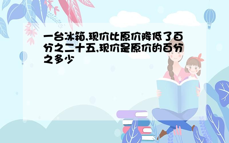 一台冰箱,现价比原价降低了百分之二十五,现价是原价的百分之多少