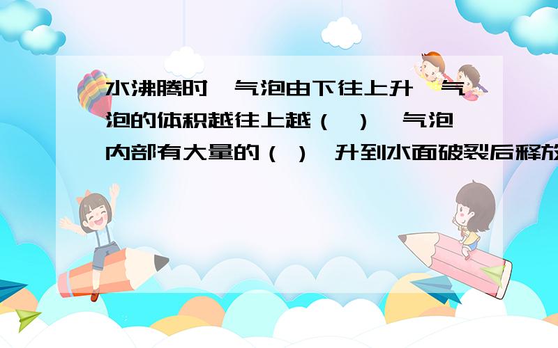 水沸腾时,气泡由下往上升,气泡的体积越往上越（ ）,气泡内部有大量的（ ),升到水面破裂后释放.