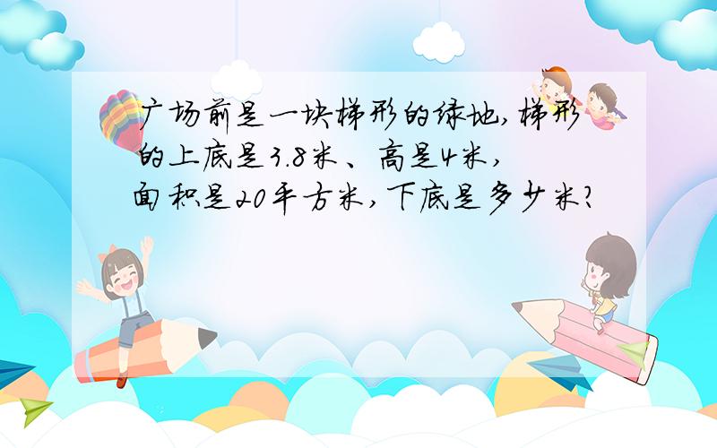 广场前是一块梯形的绿地,梯形的上底是3.8米、高是4米,面积是20平方米,下底是多少米?