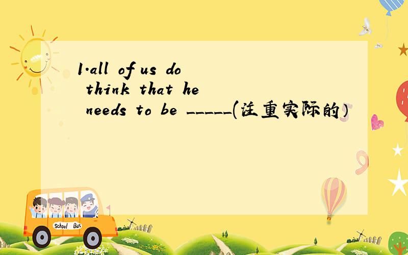 1.all of us do think that he needs to be _____(注重实际的）