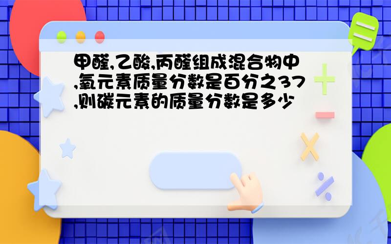 甲醛,乙酸,丙醛组成混合物中,氧元素质量分数是百分之37,则碳元素的质量分数是多少