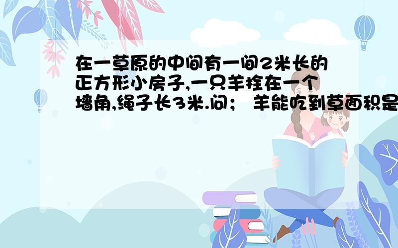 在一草原的中间有一间2米长的正方形小房子,一只羊拴在一个墙角,绳子长3米.问； 羊能吃到草面积是多少?