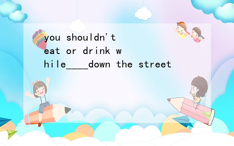 you shouldn't eat or drink while____down the street