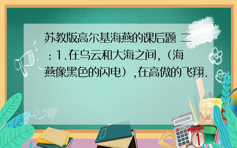 苏教版高尔基海燕的课后题 二：1.在乌云和大海之间,（海燕像黑色的闪电）,在高傲的飞翔.