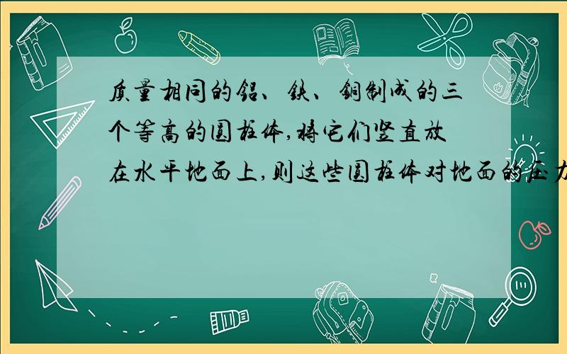 质量相同的铝、铁、铜制成的三个等高的圆柱体,将它们竖直放在水平地面上,则这些圆柱体对地面的压力和压