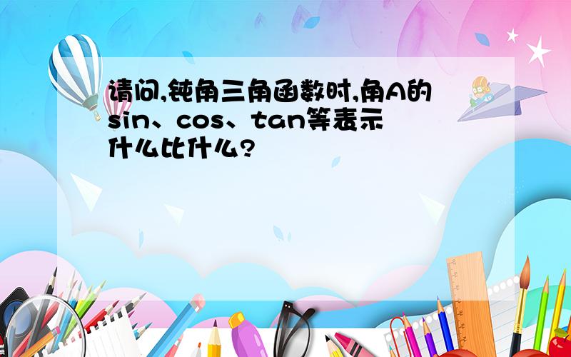 请问,钝角三角函数时,角A的sin、cos、tan等表示什么比什么?