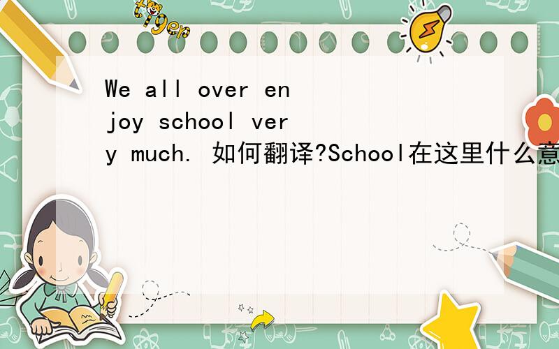 We all over enjoy school very much. 如何翻译?School在这里什么意思?