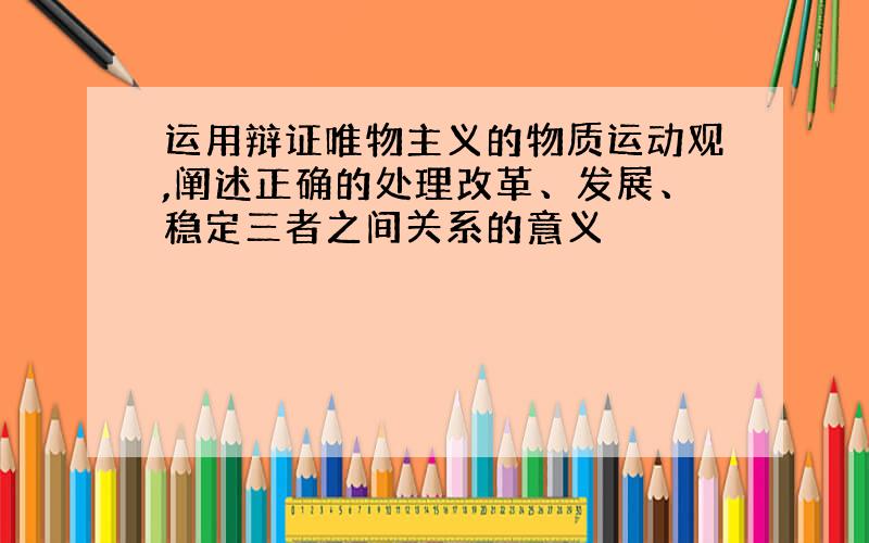 运用辩证唯物主义的物质运动观,阐述正确的处理改革、发展、稳定三者之间关系的意义