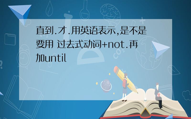 直到.才.用英语表示,是不是要用 过去式动词+not.再加until