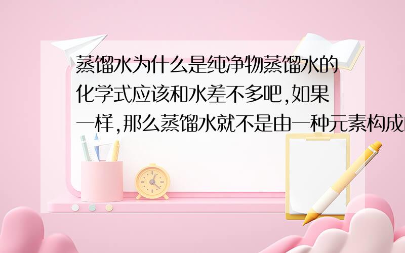 蒸馏水为什么是纯净物蒸馏水的化学式应该和水差不多吧,如果一样,那么蒸馏水就不是由一种元素构成的,怎么会是纯净物呢我做考卷