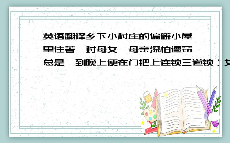 英语翻译乡下小村庄的偏僻小屋里住著一对母女,母亲深怕遭窃总是一到晚上便在门把上连锁三道锁；女儿则厌恶了像风景画般枯燥而一