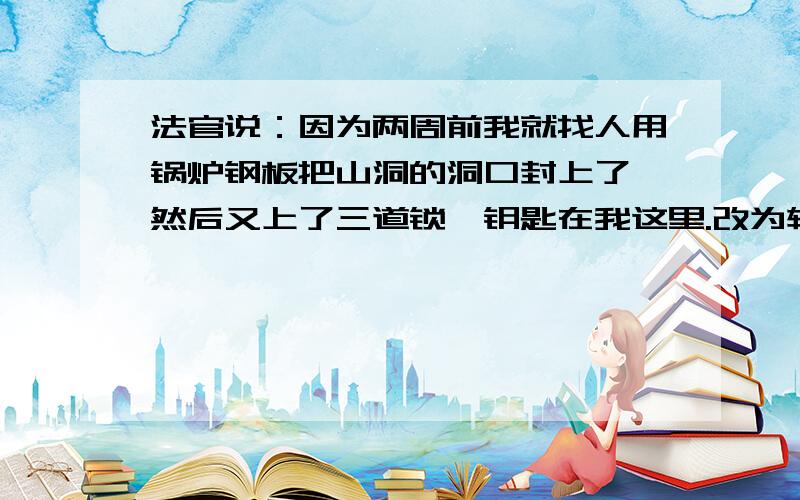 法官说：因为两周前我就找人用锅炉钢板把山洞的洞口封上了,然后又上了三道锁,钥匙在我这里.改为转述句