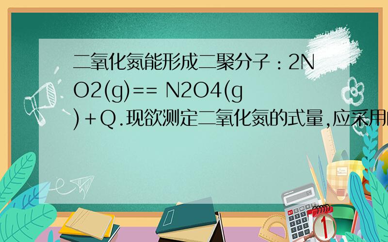 二氧化氮能形成二聚分子：2NO2(g)== N2O4(g)＋Q.现欲测定二氧化氮的式量,应采用的条件（ ）