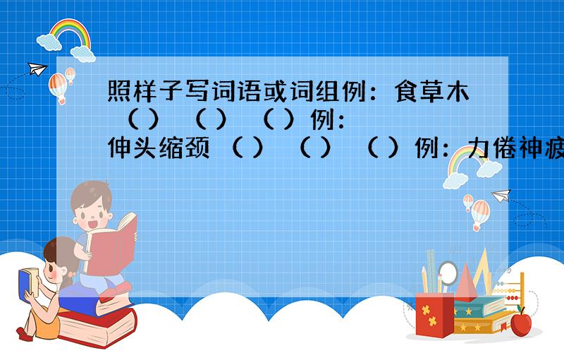 照样子写词语或词组例：食草木 （ ） （ ） （ ）例：伸头缩颈 （ ） （ ） （ ）例：力倦神疲 （ ） （ ） （