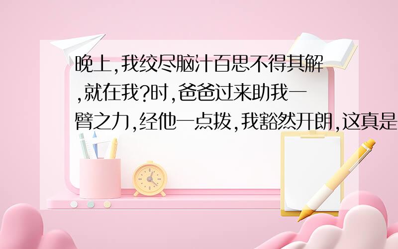 晚上,我绞尽脑汁百思不得其解,就在我?时,爸爸过来助我一臂之力,经他一点拨,我豁然开朗,这真是?