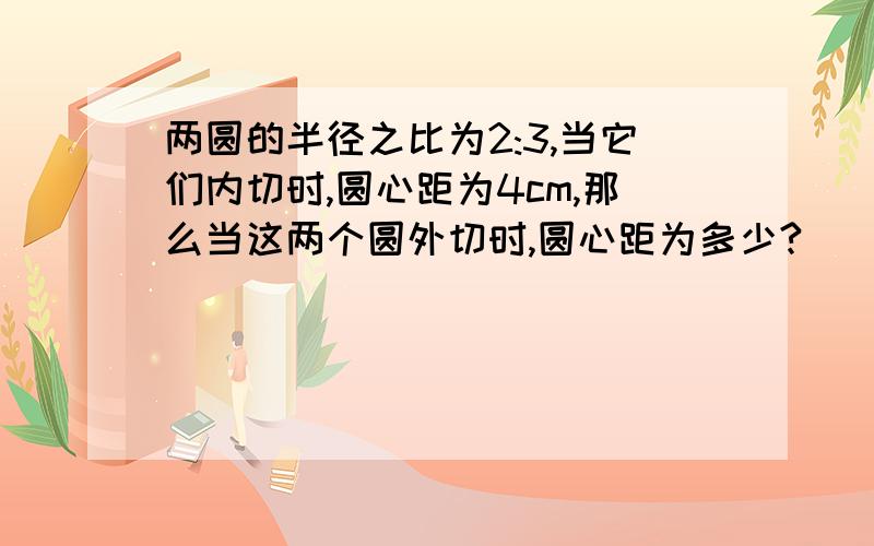 两圆的半径之比为2:3,当它们内切时,圆心距为4cm,那么当这两个圆外切时,圆心距为多少?