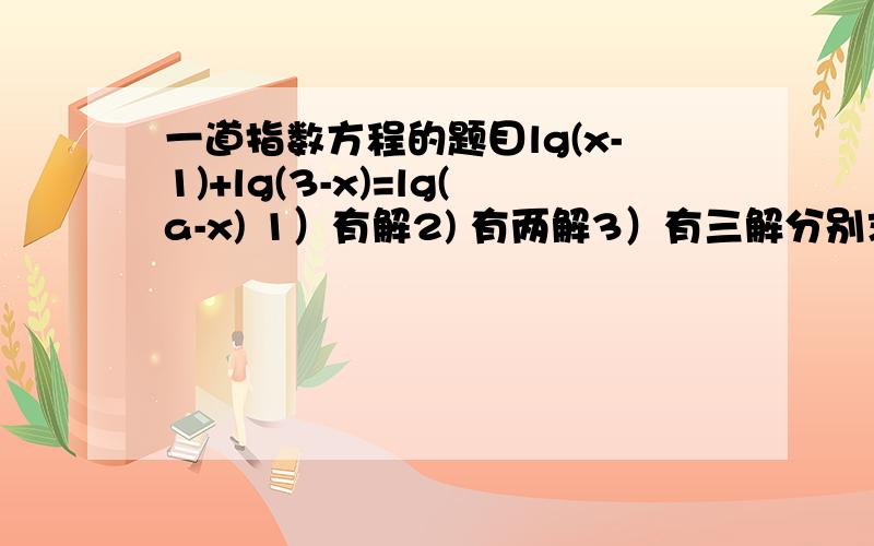 一道指数方程的题目lg(x-1)+lg(3-x)=lg(a-x) 1）有解2) 有两解3）有三解分别求出a 的取值范围做