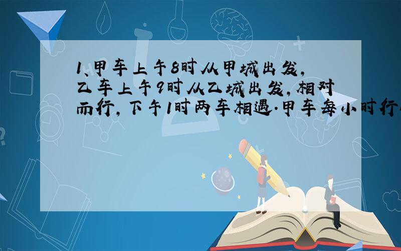 1、甲车上午8时从甲城出发,乙车上午9时从乙城出发,相对而行,下午1时两车相遇.甲车每小时行64千米,乙车每小时行58千