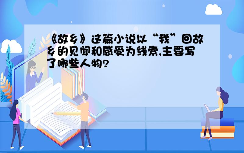 《故乡》这篇小说以“我”回故乡的见闻和感受为线索,主要写了哪些人物?