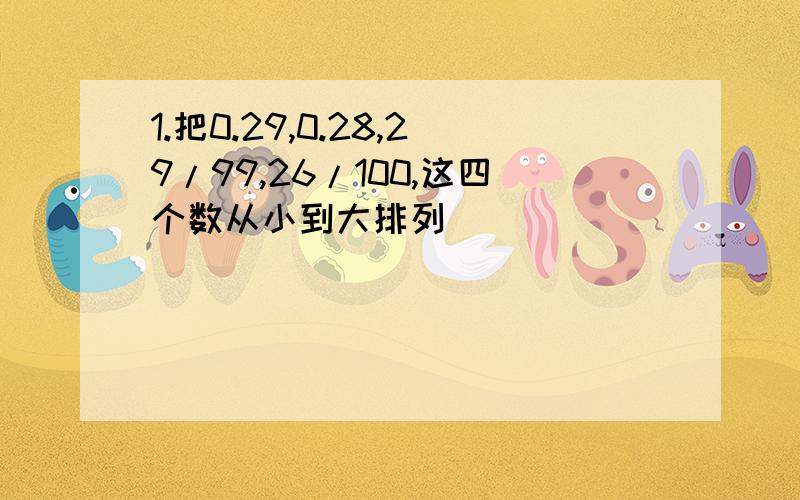 1.把0.29,0.28,29/99,26/100,这四个数从小到大排列