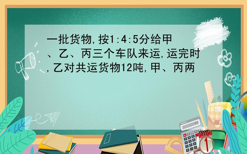 一批货物,按1:4:5分给甲、乙、丙三个车队来运,运完时,乙对共运货物12吨,甲、丙两