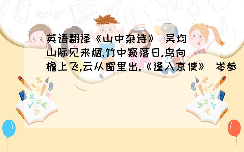 英语翻译《山中杂诗》 吴均 山际见来烟,竹中窥落日.鸟向檐上飞,云从窗里出.《逢入京使》 岑参 故园东望路漫漫,双袖龙钟