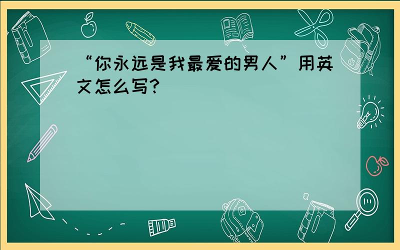 “你永远是我最爱的男人”用英文怎么写?