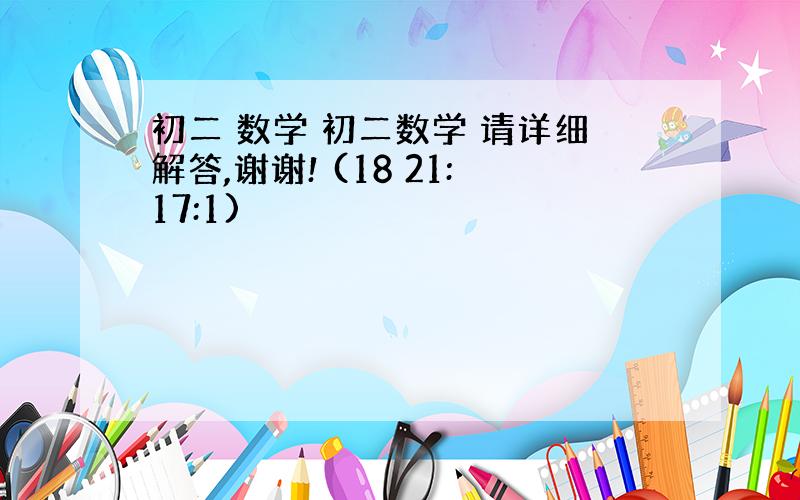 初二 数学 初二数学 请详细解答,谢谢! (18 21:17:1)