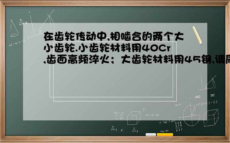 在齿轮传动中,相啮合的两个大小齿轮.小齿轮材料用40Cr,齿面高频淬火；大齿轮材料用45钢,调质处理.