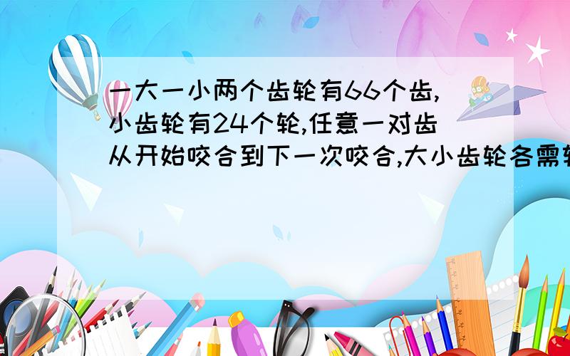 一大一小两个齿轮有66个齿,小齿轮有24个轮,任意一对齿从开始咬合到下一次咬合,大小齿轮各需转多少圈?