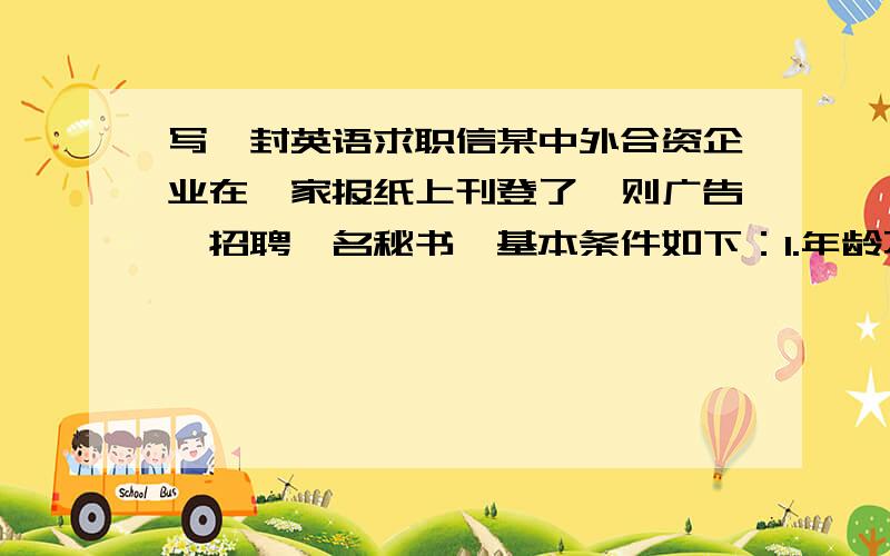 写一封英语求职信某中外合资企业在一家报纸上刊登了一则广告,招聘一名秘书,基本条件如下：1.年龄不超过25岁,未婚 2.身