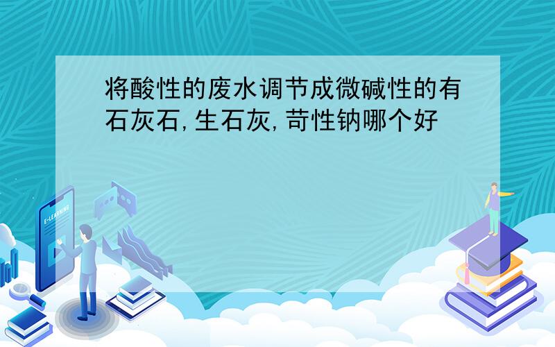 将酸性的废水调节成微碱性的有石灰石,生石灰,苛性钠哪个好