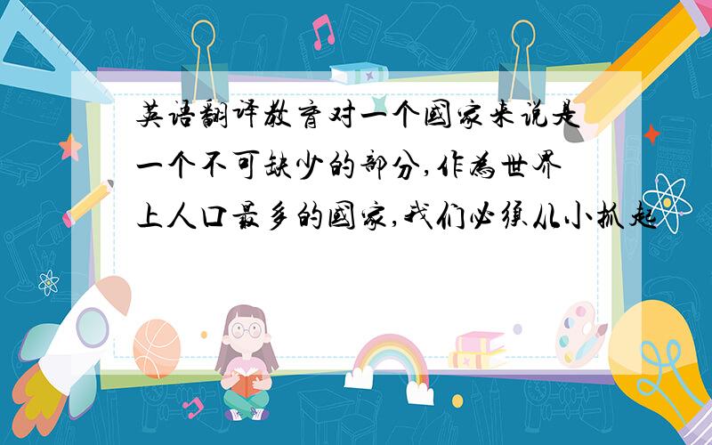 英语翻译教育对一个国家来说是一个不可缺少的部分,作为世界上人口最多的国家,我们必须从小抓起