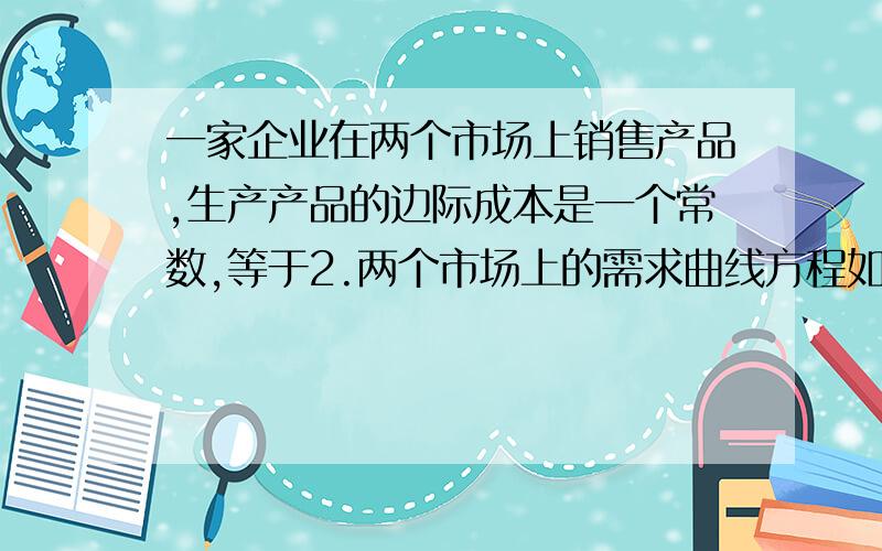 一家企业在两个市场上销售产品,生产产品的边际成本是一个常数,等于2.两个市场上的需求曲线方程如下：