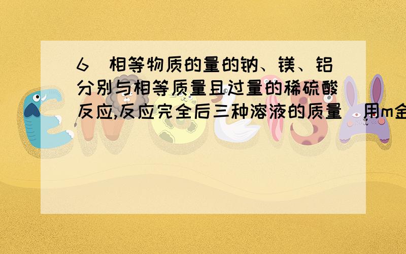 6．相等物质的量的钠、镁、铝分别与相等质量且过量的稀硫酸反应,反应完全后三种溶液的质量（用m金属表示）大小关系为