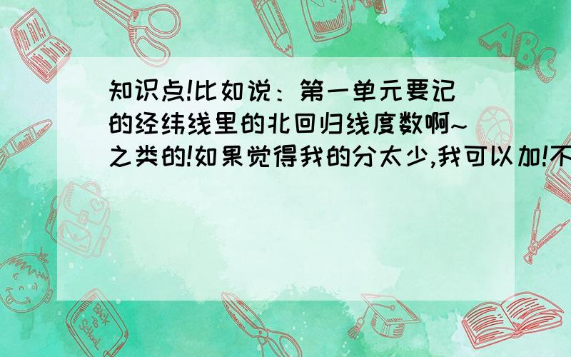 知识点!比如说：第一单元要记的经纬线里的北回归线度数啊~之类的!如果觉得我的分太少,我可以加!不过不要没用的答案!嗯.还