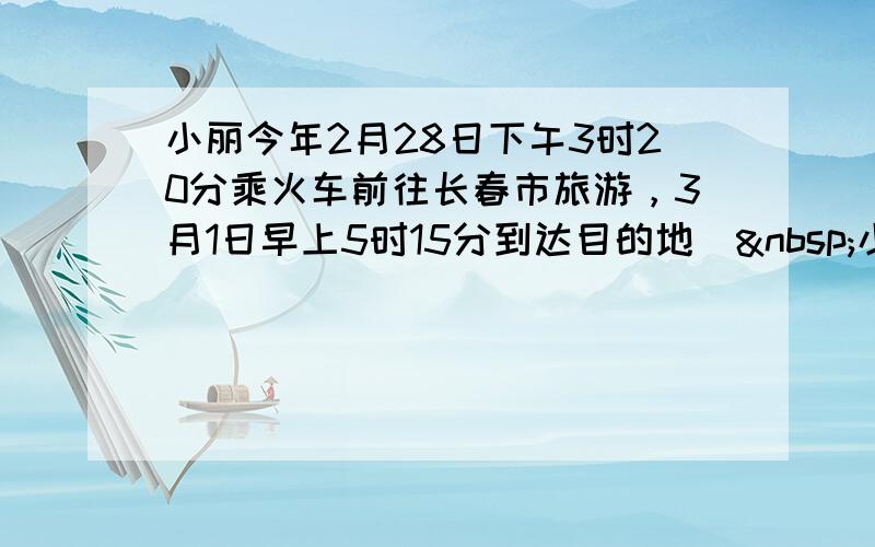 小丽今年2月28日下午3时20分乘火车前往长春市旅游，3月1日早上5时15分到达目的地． 小丽乘车一共用了多长