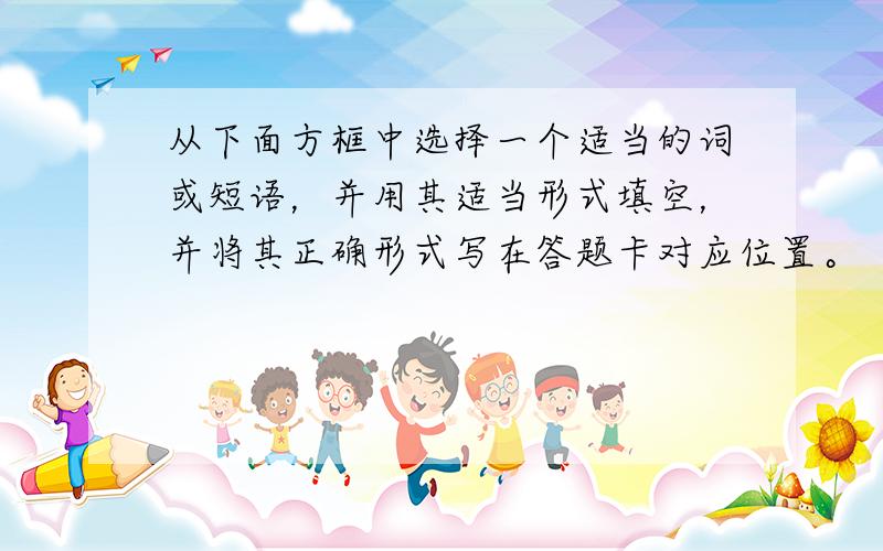 从下面方框中选择一个适当的词或短语，并用其适当形式填空，并将其正确形式写在答题卡对应位置。