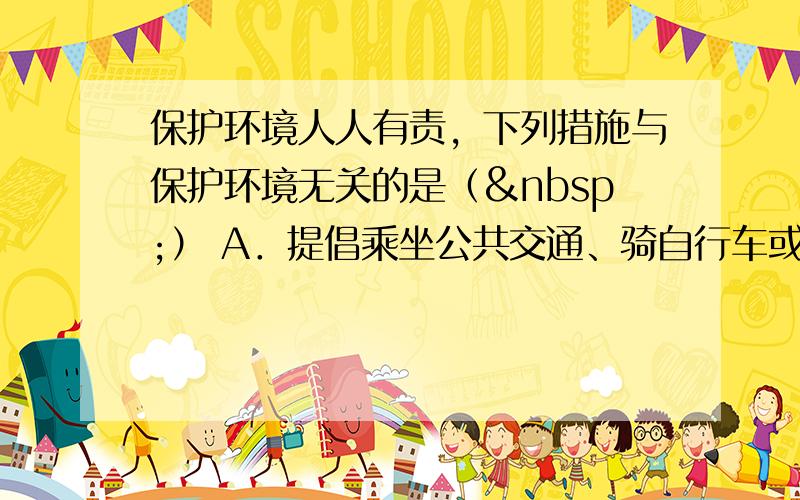 保护环境人人有责，下列措施与保护环境无关的是（ ） A．提倡乘坐公共交通、骑自行车或步行的方式出行 B．推广使